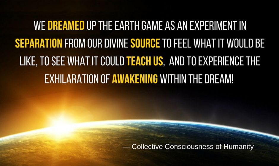 Quote by the collective consciousness of humanity: We dreamed up the Earth game as an experiment in separation from our divine source to feel what it would be like, to see what it could teach us, and to experience the exhilaration of Awakening within the dream!