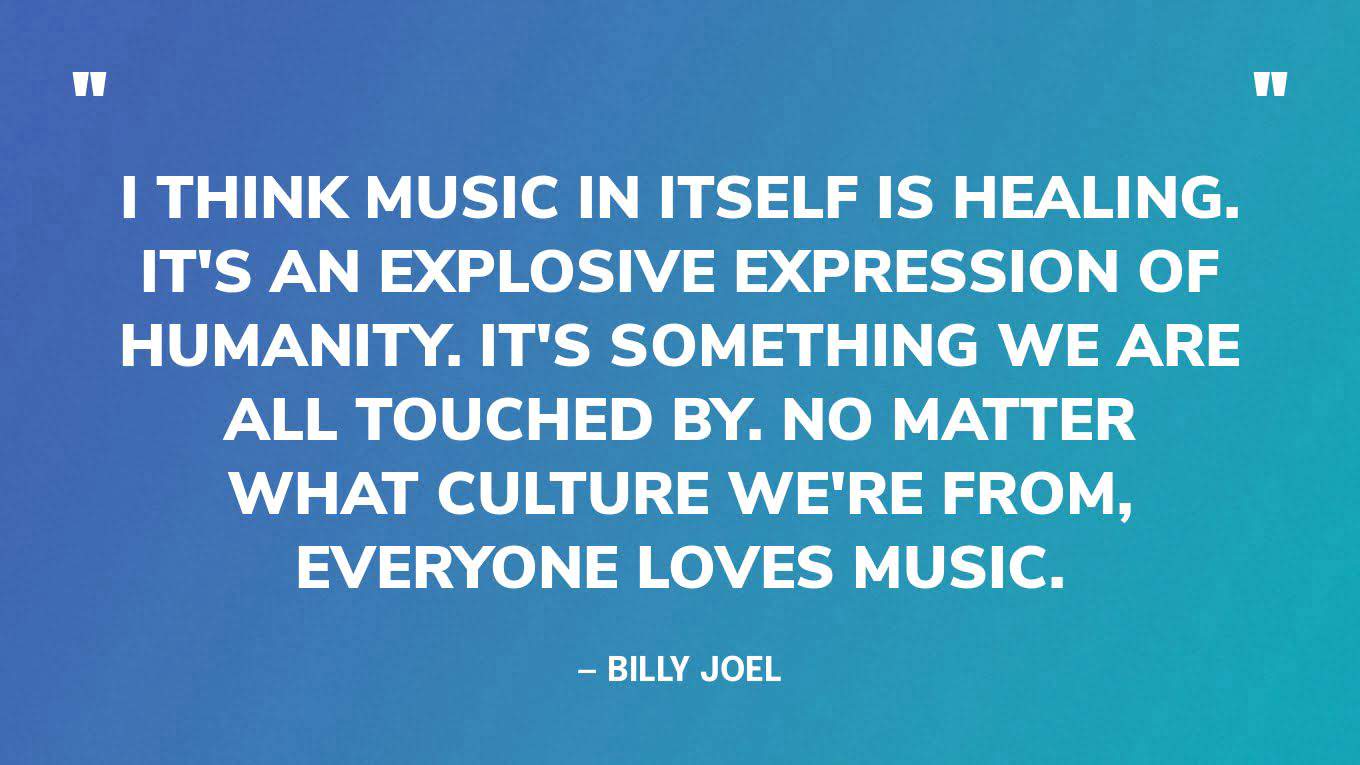 “I think music in itself is healing. It's an explosive expression of humanity. It's something we are all touched by. No matter what culture we're from, everyone loves music.” — Billy Joel