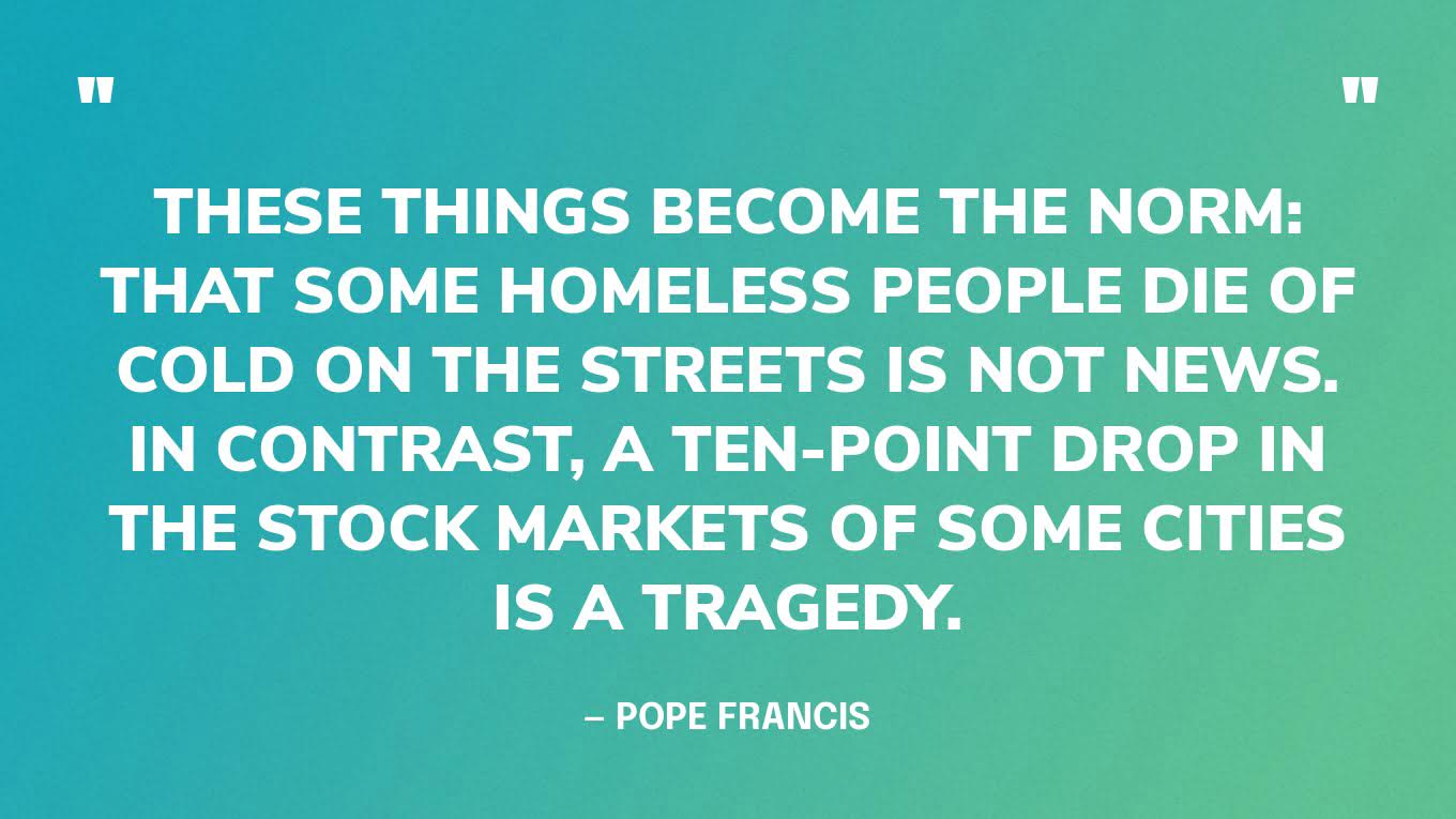 “These things become the norm: that some homeless people die of cold on the streets is not news. In contrast, a ten-point drop in the stock markets of some cities is a tragedy.” — Pope Francis