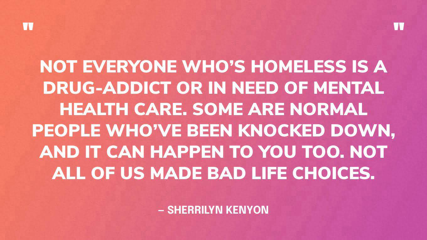 “Not everyone who’s homeless is a drug-addict or in need of mental health care. Some are normal people who’ve been knocked down, and it can happen to you too. Not all of us made bad life choices.” — Sherrilyn Kenyon