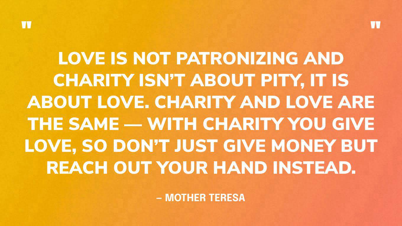 “Love is not patronizing and charity isn’t about pity, it is about love. Charity and love are the same — with charity you give love, so don’t just give money but reach out your hand instead.” — Mother Teresa