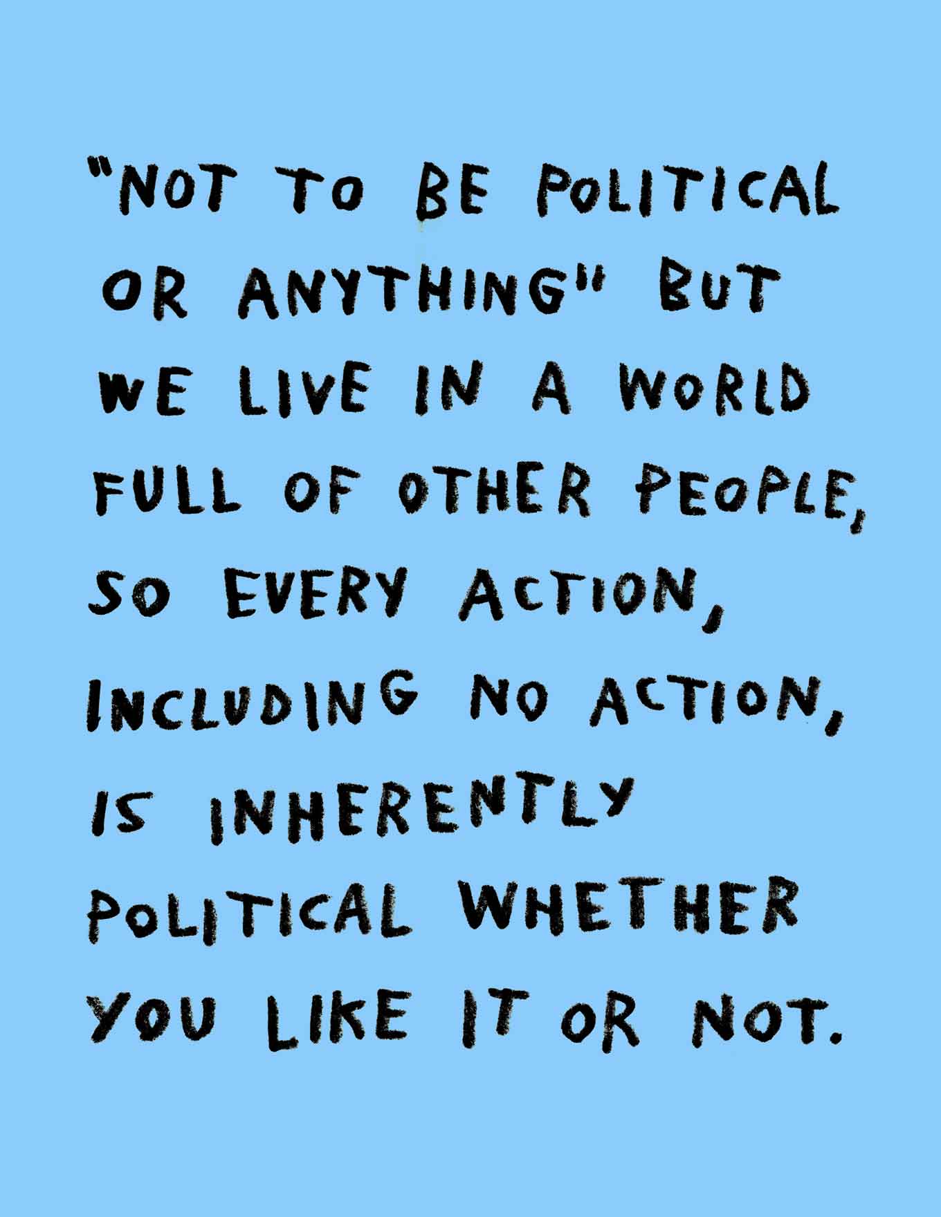 Not to be political or anything but we live in a world full of other people, so every action, including no action, is inherently political whether you like it or not