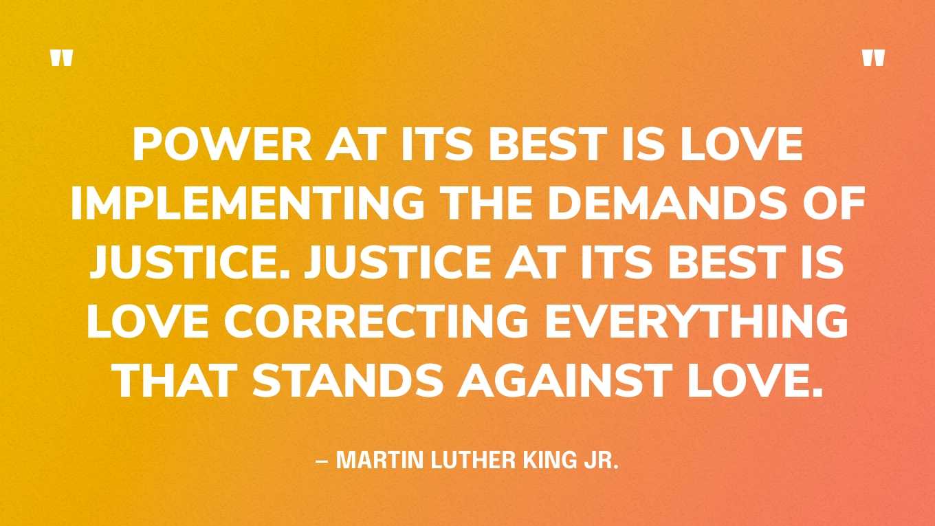 “Power at its best is love implementing the demands of justice. Justice at its best is love correcting everything that stands against love.” — Martin Luther King Jr., Where Do We Go from Here, 1967