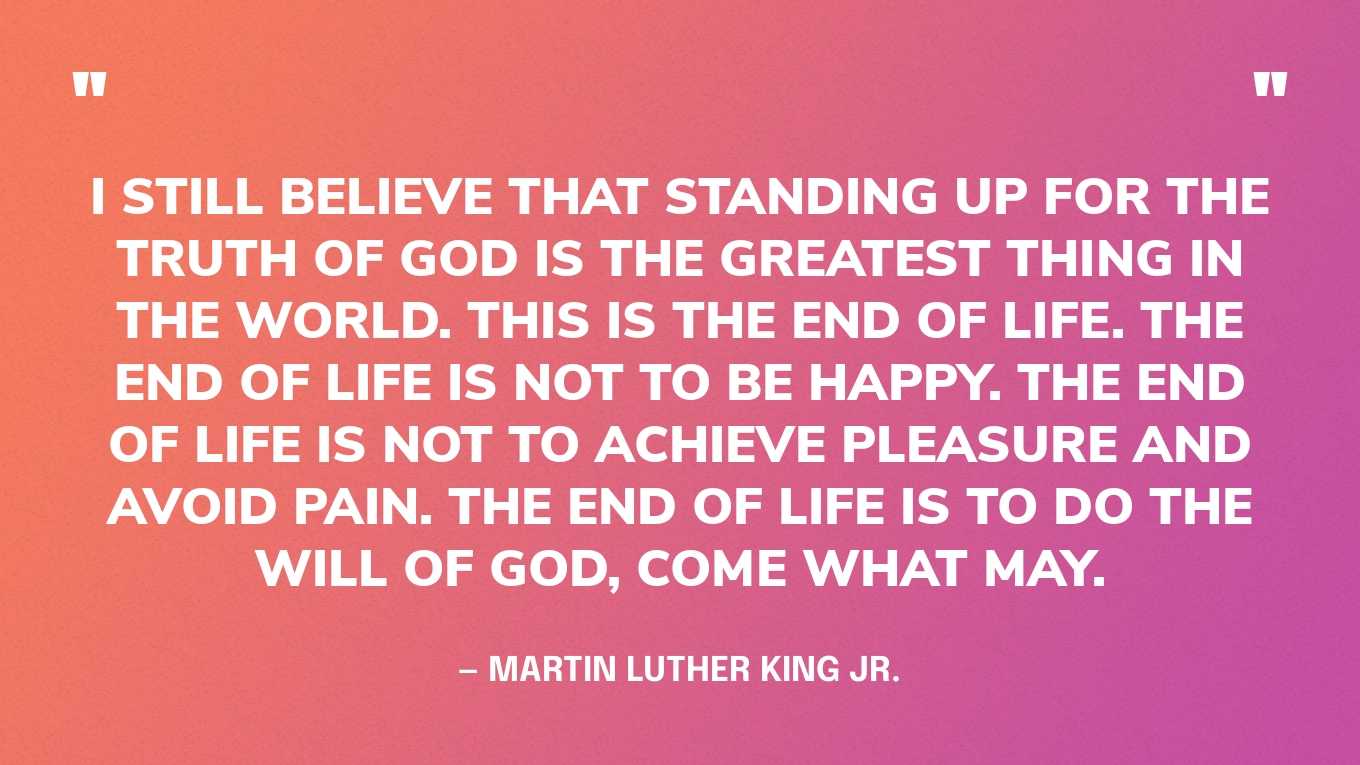 “I still believe that standing up for the truth of God is the greatest thing in the world. This is the end of life. The end of life is not to be happy. The end of life is not to achieve pleasure and avoid pain. The end of life is to do the will of God, come what may.” — Martin Luther King Jr.