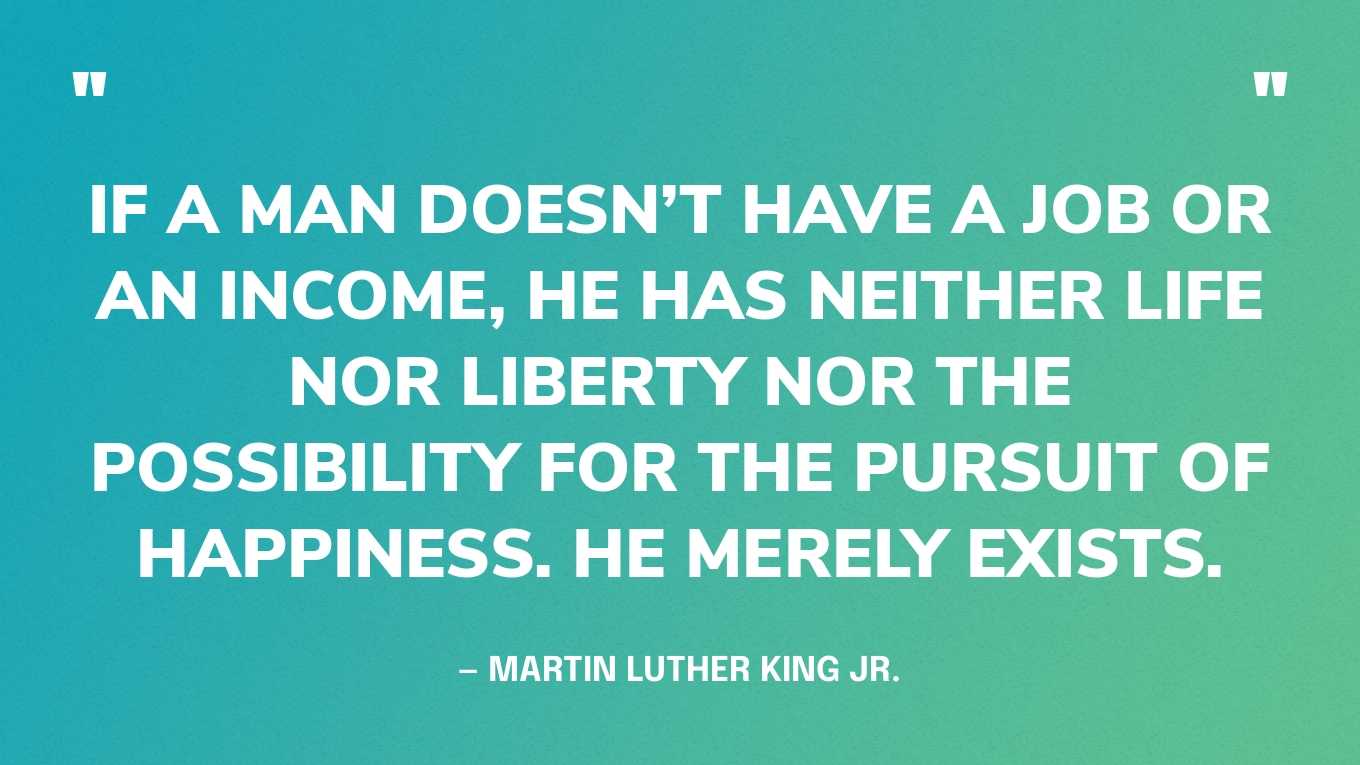 “If a man doesn’t have a job or an income, he has neither life nor liberty nor the possibility for the pursuit of happiness. He merely exists.” — Martin Luther King Jr., A Knock at Midnight