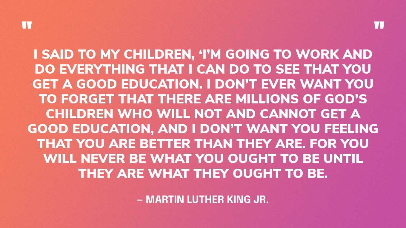 “I said to my children, ‘I’m going to work and do everything that I can do to see that you get a good education. I don’t ever want you to forget that there are millions of God’s children who will not and cannot get a good education, and I don’t want you feeling that you are better than they are. For you will never be what you ought to be until they are what they ought to be.” — Martin Luther King Jr.