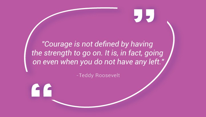 "Courage is not defined by having the strength to go on. It is, in fact, going on even when you do not have any left." - Teddy Roosevelt